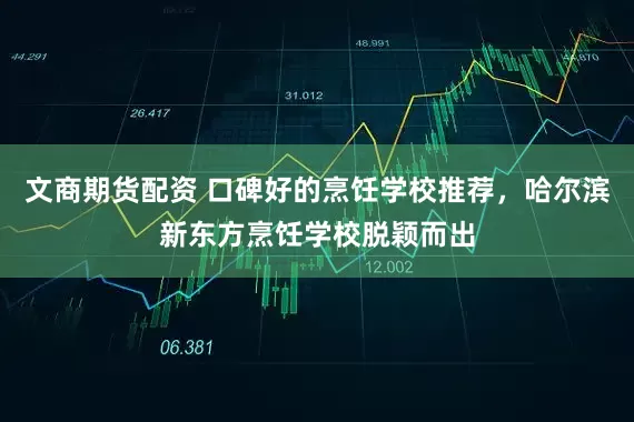 文商期货配资 口碑好的烹饪学校推荐，哈尔滨新东方烹饪学校脱颖而出