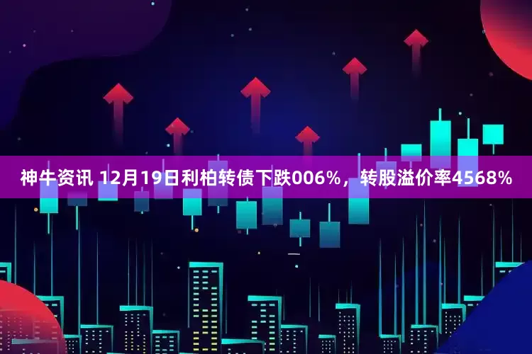 神牛资讯 12月19日利柏转债下跌006%，转股溢价率4568%