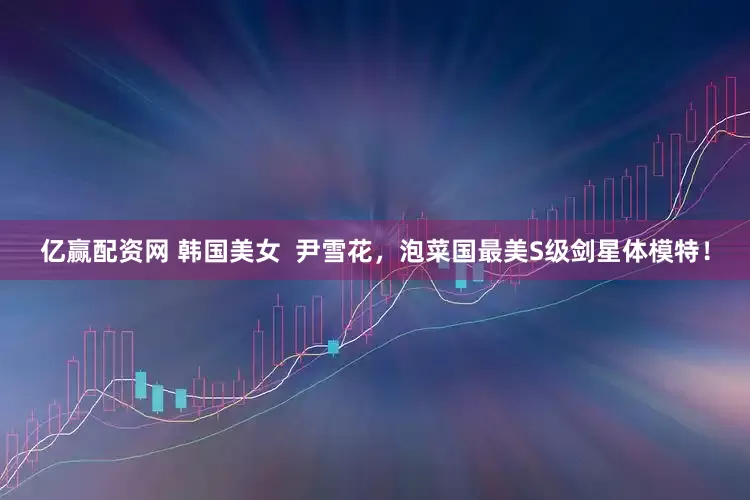 亿赢配资网 韩国美女  尹雪花，泡菜国最美S级剑星体模特！