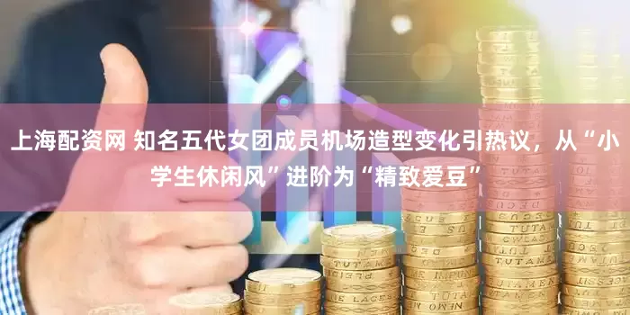 上海配资网 知名五代女团成员机场造型变化引热议，从“小学生休闲风”进阶为“精致爱豆”
