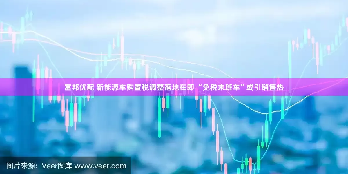 富邦优配 新能源车购置税调整落地在即 “免税末班车”或引销售热
