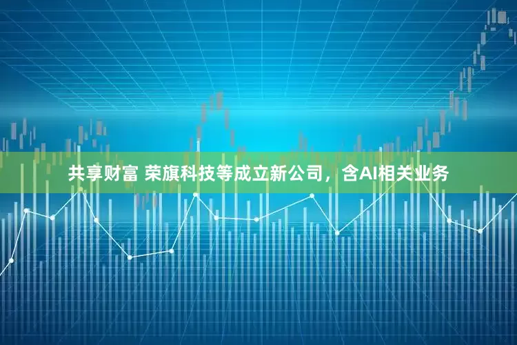 共享财富 荣旗科技等成立新公司,含AI相关业务