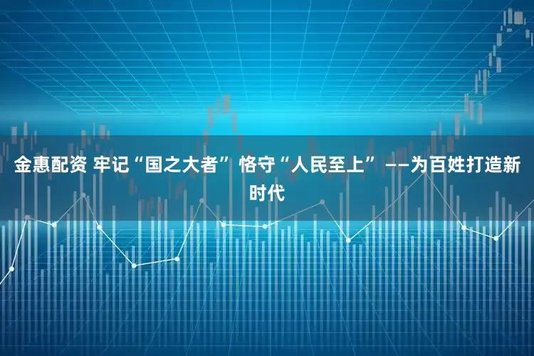 金惠配资 牢记“国之大者” 恪守“人民至上” ——为百姓打造新时代