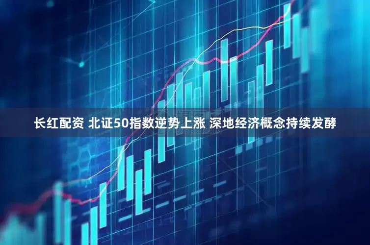 长红配资 北证50指数逆势上涨 深地经济概念持续发酵