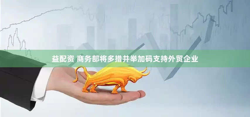 益配资 商务部将多措并举加码支持外贸企业