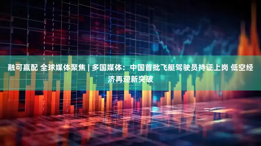 融可赢配 全球媒体聚焦 | 多国媒体：中国首批飞艇驾驶员持证上岗 低空经济再迎新突破